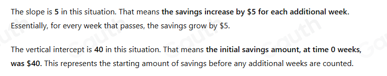 The slope is 5 in this situation. That means the savings increase by $5 for each additional week. 
Essentially, for every week that passes, the savings grow by $5. 
The vertical intercept is 40 in this situation. That means the initial savings amount, at time 0 weeks, 
was $40. This represents the starting amount of savings before any additional weeks are counted.