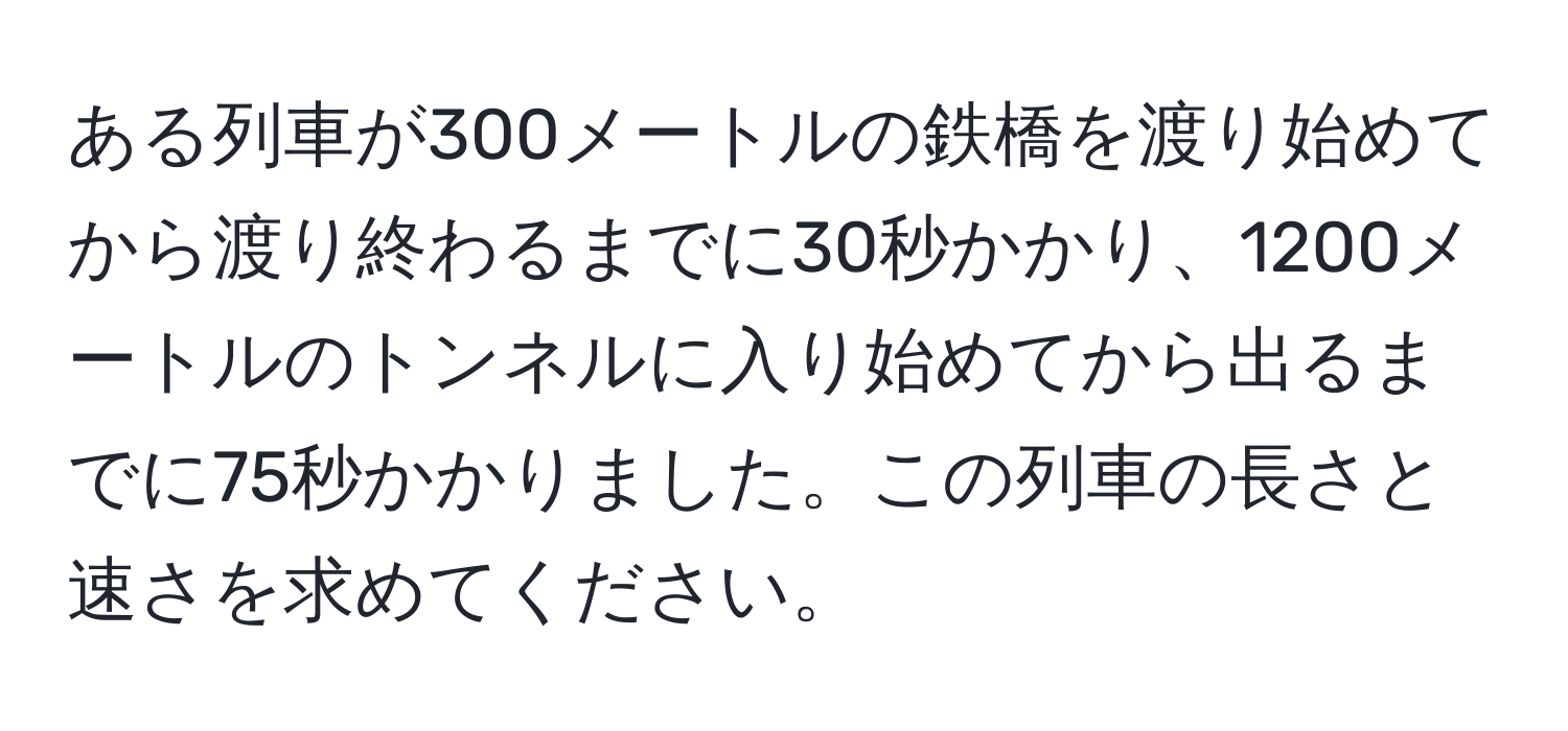 ある列車が300メートルの鉄橋を渡り始めてから渡り終わるまでに30秒かかり、1200メートルのトンネルに入り始めてから出るまでに75秒かかりました。この列車の長さと速さを求めてください。