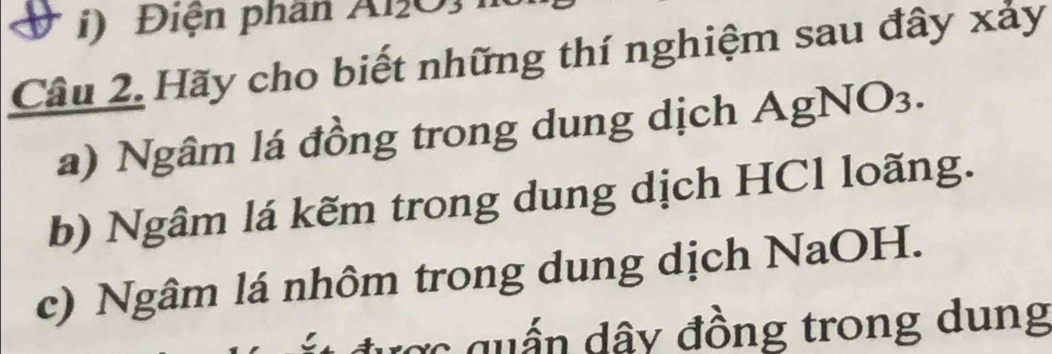 Điện phân Al2O3 
Câu 2. Hãy cho biết những thí nghiệm sau đây xảy 
a) Ngâm lá đồng trong dung dịch AgNO3. 
b) Ngâm lá kẽm trong dung dịch HCl loãng. 
c) Ngâm lá nhôm trong dung dịch NaOH. 
cợc qu ấn dây đồng trong dung