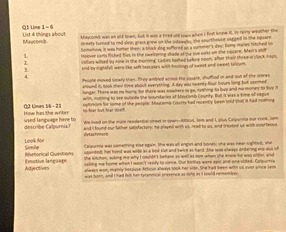 Line 1 - 6 
List 4 things about Maycomb was an old town, but it was a tired old town when I first knew it. In rainy weather the 
Maycomb. 
streets turned to red slop; grass grew on the sidewalks, the courthouse sagged in the square. 
Somehow, it was hotter then: a black dog suffered on a summer's day; bony mules hitched to 
1. 
Hoover carts flicked flies in the sweltering shade of the live oaks on the square. Men's stiff 
2. 
collars wilted by nine in the morning. Ladies bathed before noon, after their three-o'clock naps, 
3. and by nightfall were like soft teacakes with frostings of sweat and sweet talcum. 
4. 
People moved slowly then. They ambled across the square, shuffied in and out of the stores 
around it, took their time about everything. A day was twenty-four hours long but seemed 
longer. There was no hurry, for there was nowhere to go, nothing to buy and no money to buy it 
with, nothing to see outside the boundaries of Maycomb County. But it was a time of vague 
Q2 Lines 16 - 21 optimism for some of the people: Maycomb County had recently been told that it had nothing 
How has the writer to fear but fear itself. 
used language here to We lived on the main residential street in town--Atticus, Jem and I, plus Calpurnia our cook. Jem 
describe Calpurnia? and I found our father satisfactory: he played with us, read to us, and treated us with courteous 
detachment 
Look for 
Simile Calpurnia was something else again. She was all angles and bones; she was near-sighted; she 
Rhetorical Questions squinted; her hand was wide as a bed slat and twice as hard. She was always ordering me out of 
the kitchen, asking me why I couldn't behave as well as Jern when she knew he was older; and 
Emotive language calling me home when I wasn't ready to come. Our battles were epic and one-sided. Calpurnia 
Adjectives always won, mainly because Atticus always took her side. She had been with us ever since Jem 
was born, and I had felt her tyrannical presence as long as I could remember.