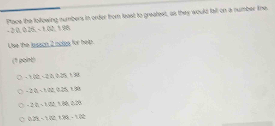Piace the following numbers in order from least to greatest, as they would fall on a number line.
- 2.0. 0.25-1.02198
Use the lesson 2 notes for help.
(1 point)
-1,02-20,025+8
-20-102025+88
-20-102+98025
0.25-1.02+86-1.02