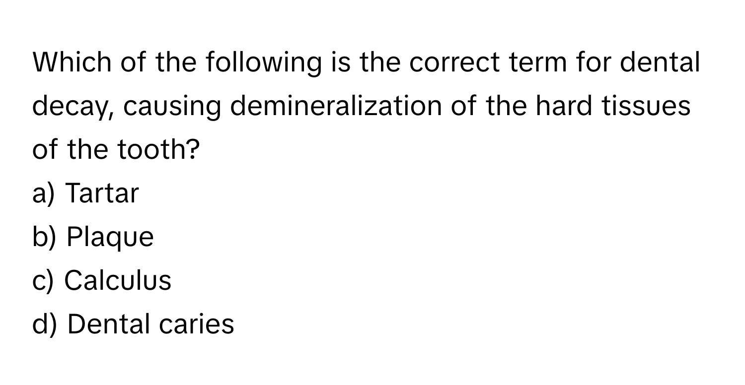 Which of the following is the correct term for dental decay, causing demineralization of the hard tissues of the tooth? 
a) Tartar 
b) Plaque 
c) Calculus 
d) Dental caries