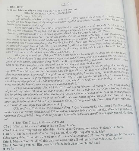 DÊ SÔ 7
1. DQC HIÈU
Đọc văn bản sau đây và thực hiện các yêu cầu nêu bên đưới:
Thứ Tự, ngày 16-08-2006 Nhà Toán Học hoàng xuân sinh
Gần một nghin năm khoa cử Nha viáo ở nước ta, đã có 2874 người đỗ tiên sĩ, Song tắt cả đều là... nam ga
Nguyễn Thị Duệ là người phụ nữ duy nhất phát cái nam trang đề đi thị và đô tiên sĩ, nhưng sau khi bị phát hiện la x
à  liên bi xóa sạch mội danh vong
Cách mạng tháng Tâm năm 1945 và sự ra đời chế độ cộng hoà đã thay đội ''phần dàn bù'' ở nước ta, v
Giáo sư, Tiên sĩ toán học Hoàng Xuân Sinh là một trường hợp tiêu biểu. Và, trong "nghiệp toán vừa khỏ, vừa khi ý
via khô '', tiếp bước chi, đã có vài nữ tiên sĩ khoa học như Lê Hóng Vân, Nguyễn Thí Thiều Hoa.... 1
Thể là chị Sinh trở lại Paris. Chi đã song qua thời sinh viên tại Pháp, thi lấy bằng cứ nhân khoa học và bị
thạc sĩ toàn học tại đây. Cùng chính tại đây, chỉ bi mặt tham gia phong trào Việt kiểu yêu nước với sự du y
của những nhà trị thức tiên phong như Nguyên Khắc Viện, Phạm Huy Thông, v.v. Theo gương họ, ch
bỏ cuộc sóng thanh bình, dây du tiên nghĩ ở phương Tây đề trở về nước ngay trong những năm tháng cự
khẳng chiến chống đề quốc Mỹ đang điễn ra ác liệt, cho dù người bạn trai của chị dứt khoát từ chối khá
chịu trở về nước và do đô, hai người đành lịch sự chia tay.
Tấm gương cao cả của Chủ tịch Hồ Chí Minh xã thân cứu nước đã tác động sâu sắc đến tâm 
chị ngày từ khi chị còn là một có nữ sinh trung học tại Hà Nội trong những năm thành phố này tạm tha
quân đội viên chính Pháp chiêm đóng (1947- 1954 4. Chính trong những năm buồn đau đen tôi ây, chị c
đàm bị mật tham gia phong trào học sinh yêu nước chồng chính quyền thực dân
Về nước, được phần công day toán tại Trường Đại học Sư phạm Hà Nội, chị cũng như bao nhà vị
học Việt Nam khác phải sơ tán khỏi thành phố, đến làm việc ở chồn làng quê, sống biệt lập với thể 
khoa học bên ngoài. Lúc báy giờ làm gì đã có máy tỉnh cá nhân, Internet, số tạp chỉ toán học nước ng
đểm được Việt Nam rất ít, và thường là quả muộn. Chị rất chịu khó tìm đọc các công trình toán học xg
của đồng nghiệp quốc tế, nằm bắt được những ý trong này để rồi từ đỏ phát hiện hướng mới nào có m
vọng mà lại phù hợp với sở trưởng nghiên cứu của mình. [...]
Tờ tạp chỉ hãng tháng 'Phụ nữ Liên Xô ' xuất bản tại Moscow, số tháng 8-1975, trong chuyê
w^(frac 1)2 phụ nữ Việt Nam, đã dành nửa trang để giới thiệu về nhà nữ toán học Việt Nam - Hoàng Xuân Sự
Trả lời phòng vấn của một nhà báo Liên Xô, chị nói lên niễm mơ ước của mình: "Tôi muồn gáp phản đo
tạo một lớp các nhà toán học trẻ ở đất nước tôi. Hiện nay, nhiều nghiên cứu sinh Việt Nam cần phả
nước ngoài hoàn thành và báo vệ luận án tiền sĩ. Chúng tôi đang muồn xây dựng nhiều chuyên ngành toà
học ở trình độ cao, ngay trên đất nước minh. [...]
Giáo sư Hoàng Xuân Sinh là thành viên Hội đồng xét tặng Giải thưởng Kovalevskaya ở Việt Nam. Nhiều lễn
chị được cử làm Trưởng đoàn học sinh Việt Nam đi dự Olympic Toán Quốc tế, Chị cũng dành thời gian tham 
nhiều hoạt động xã hội đa dạng. Ai đã từng có dịp tiếp xúc với chị đều cảm thấy đó là một người phụ nữ sắc sào vỹ
rhé
(Theo Hàm Châu, dẫn theo nhandan.vn)
Cầu I. Văn bản trên ai viết, đăng ở đầu và đăng khi nào?
Câu 2. Câu nào trong văn bản nều nhận xét khải quát về con người Giáo sư Hoàng Xuân Sinh?
Câu 3. Vì sao ba chữ phận đàn bỏ trong câu sau được đặt trong đầu ngoặc kép?
Cách mạng tháng Tám năm 1945 và sự ra đời của chế độ cộng hoà đã thay đổi "phận đàn bà '' ở nướ 
Câu 4. Nhận xét về thái độ và tinh cảm của người viết đổi với người được viết trong văn bản.
Câu 5. Nội dung văn bản liên quan đến vấn để bình đẳng giới như thể nào?
II. VIÉT