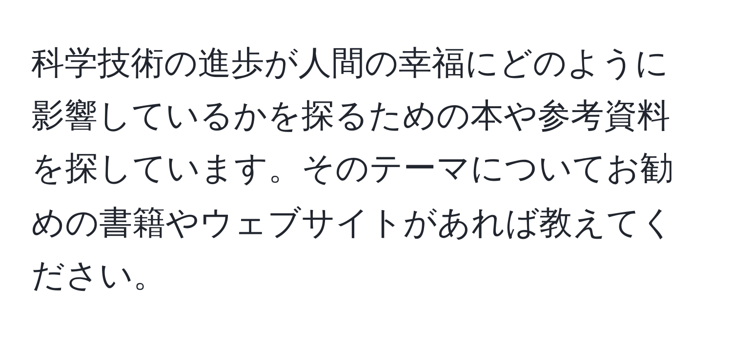 科学技術の進歩が人間の幸福にどのように影響しているかを探るための本や参考資料を探しています。そのテーマについてお勧めの書籍やウェブサイトがあれば教えてください。