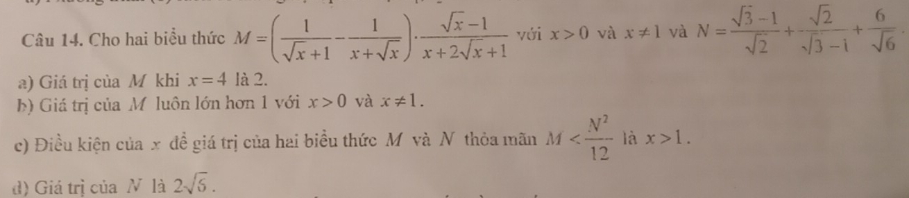 Cho hai biểu thức M=( 1/sqrt(x)+1 - 1/x+sqrt(x) )·  (sqrt(x)-1)/x+2sqrt(x)+1  với x>0 và x!= 1 và N= (sqrt(3)-1)/sqrt(2) + sqrt(2)/sqrt(3)-1 + 6/sqrt(6) . 
a) Giá trị của M khi x=4 là 2. 
b) Giá trị của Mỹ luôn lớn hơn 1 với x>0 và x!= 1. 
c) Điều kiện của x đề giá trị của hai biểu thức M và N thỏa mãn M là x>1. 
d) Giá trị của N là 2sqrt(6).