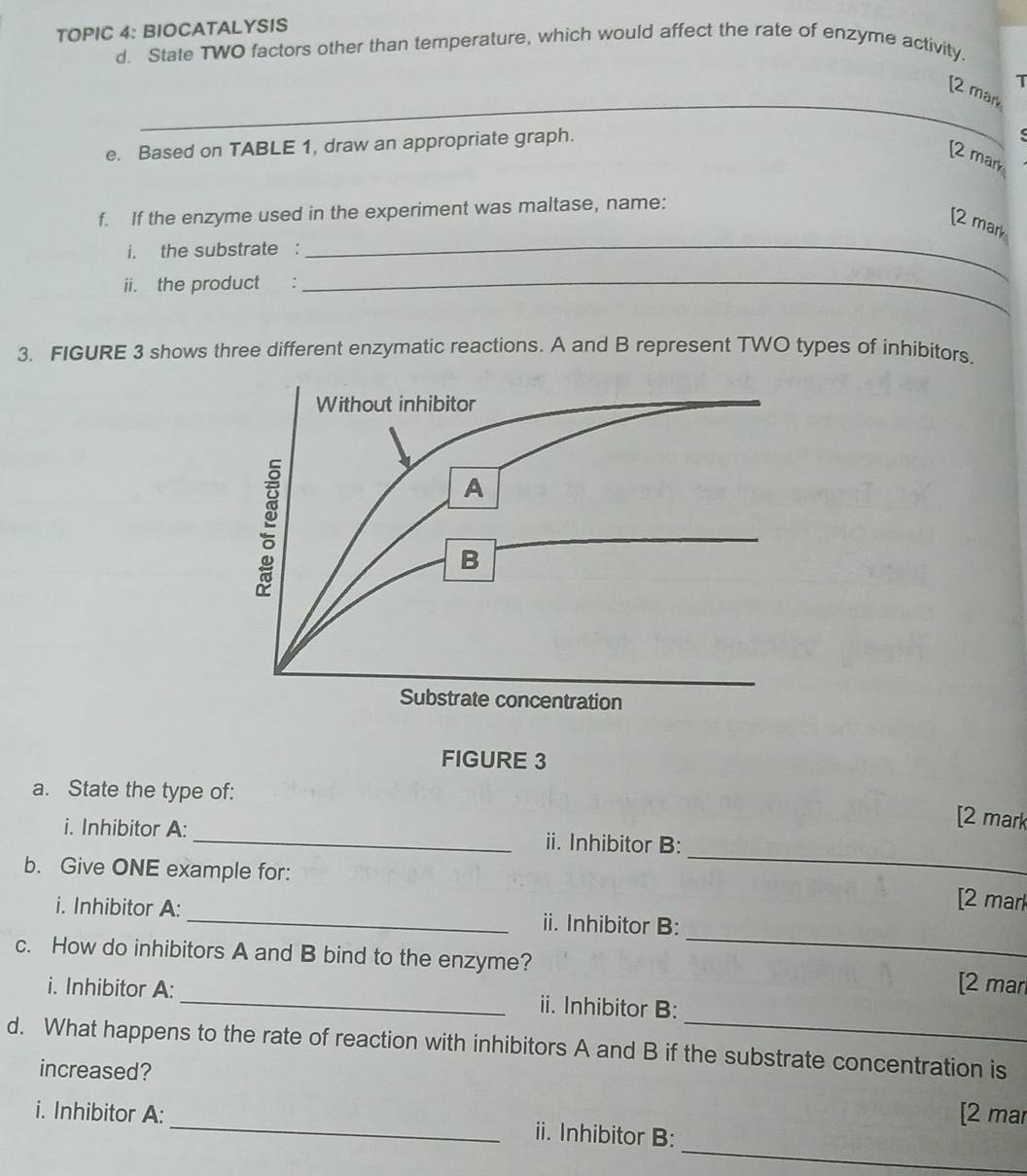 TOPIC 4: BIOCATALYSIS 
d. State TWO factors other than temperature, which would affect the rate of enzyme activity 
T 
_ 
[2 mar 
e. Based on TABLE 1, draw an appropriate graph. 
[2 mark 
f. If the enzyme used in the experiment was maltase, name: 
[2 mark 
i. the substrate : 
ii. the product : 
_ 
_ 
3. FIGURE 3 shows three different enzymatic reactions. A and B represent TWO types of inhibitors. 
a. State the type of: 
[2 mark 
i. Inhibitor A: _ii. Inhibitor B: 
b. Give ONE example for: 
_ 
[2 mark 
i. Inhibitor A: _ii. Inhibitor B: 
c. How do inhibitors A and B bind to the enzyme? 
_ 
[2 mar 
i. Inhibitor A: _ii. Inhibitor B: 
d. What happens to the rate of reaction with inhibitors A and B if the substrate concentration is 
increased? 
[2 mar 
_ 
i. Inhibitor A:_ ii. Inhibitor B: