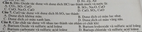 Cầu 6. Dãy Oxide tác dung với dung dịch HCl tao thành muối và nước là: D. Fe. Zn. Ag
B. SO_2, Na_2O , CaO
A. CO_2, SO, CuO CuO
C. CuO. Na_2O. CaO
D. CaO, SO_2. 
Câu 7. CuO tác dụng với dung dịch H_2SO_4 tao thành:
A. Dung dịch không màu.
C. Dung dịch có màu xanh lam. B. Dung dịch có màu lục nhạt,
Câu 8. Cặp chất tác dụng với nhau tao thành sản phẩm có chất khí: D. Dụng dịch có màu vàng nâu.
A. Barium Oxide và sulfuric acid loặng B. Barium hydroxide và sulfuric acid loãng
C. Barium carbonate và sulfuric acid loãng D. Barium chloride và sulfuric acid loãng