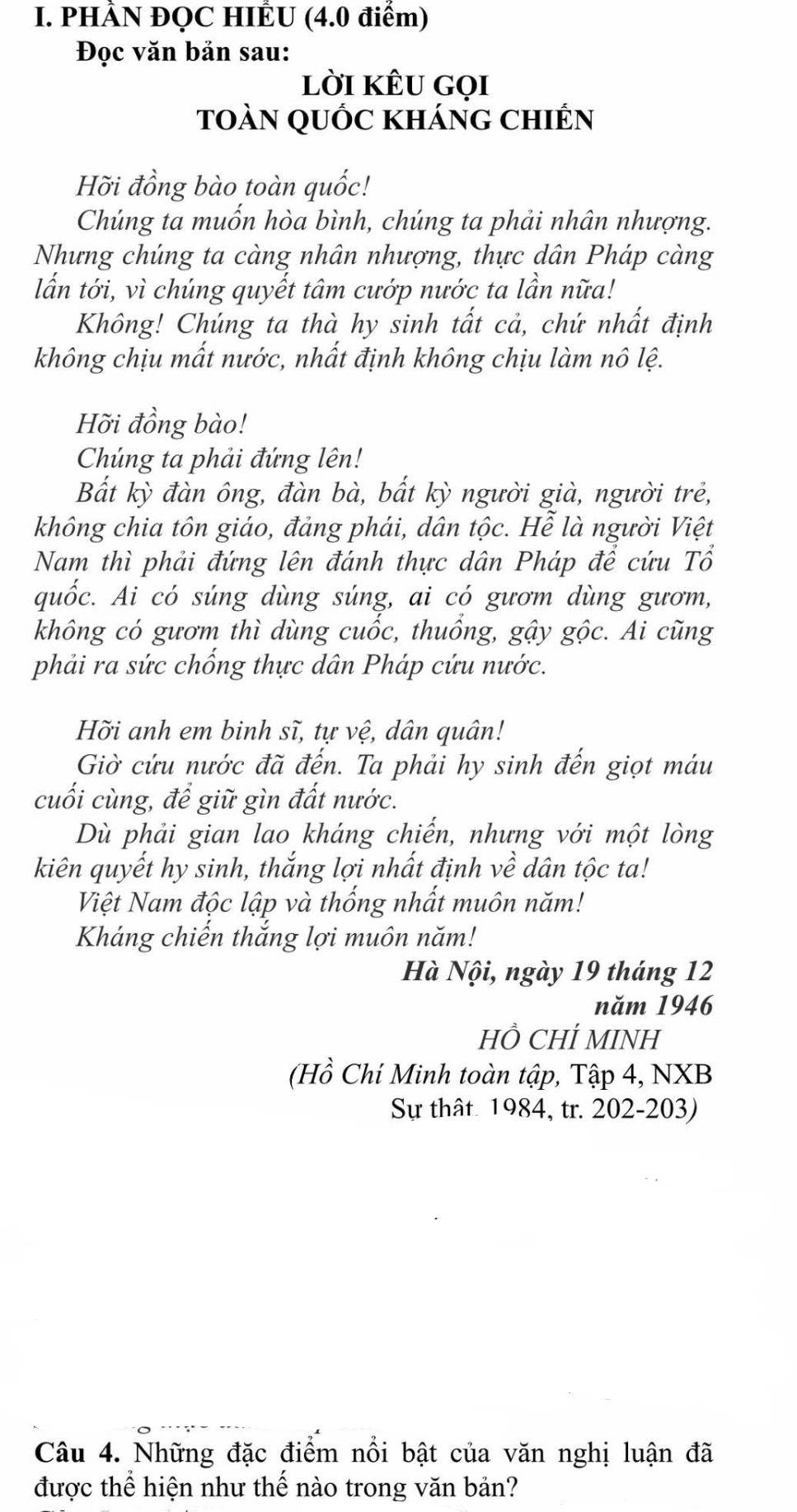 PHÀN ĐỌC HIÊU (4.0 điểm)
Đọc văn bản sau:
lời kÊu gọi
toàn quốc kháng chiến
Hỡi đồng bào toàn quốc!
Chúng ta muốn hòa bình, chúng ta phải nhân nhượng.
Nhưng chúng ta càng nhân nhượng, thực dân Pháp càng
lẫn tới, vì chúng quyết tâm cướp nước ta lần nữa!
Không! Chúng ta thà hy sinh tất cả, chứ nhất định
không chịu mất nước, nhất định không chịu làm nô lệ.
Hỡi đồng bào!
Chúng ta phải đứng lên!
Bắt kỳ đàn ông, đàn bà, bất kỳ người già, người trẻ,
không chia tôn giáo, đảng phái, dân tộc. Hễ là người Việt
Nam thì phải đứng lên đánh thực dân Pháp để cứu Tổ
quốc. Ai có súng dùng súng, ai có gươm dùng gươm,
không có gươm thì dùng cuốc, thuổng, gậy gộc. Ai cũng
phải ra sức chống thực dân Pháp cứu nước.
Hỡi anh em binh sĩ, tự vệ, dân quân!
Giờ cứu nước đã đến. Ta phải hy sinh đến giọt máu
cuối cùng, để giữ gìn đất nước.
Dù phải gian lao kháng chiến, nhưng với một lòng
kiên quyết hy sinh, thắng lợi nhất định về dân tộc ta!
Việt Nam độc lập và thống nhất muôn năm!
Kháng chiến thắng lợi muôn năm!
Hà Nội, ngày 19 tháng 12
năm 1946
Hồ CHÍ MINH
(Hồ Chí Minh toàn tập, Tập 4, NXB
Sự thật 1984, tr. 202-203)
Câu 4. Những đặc điểm nổi bật của văn nghị luận đã
được thể hiện như thế nào trong văn bản?