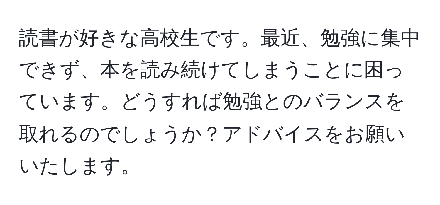 読書が好きな高校生です。最近、勉強に集中できず、本を読み続けてしまうことに困っています。どうすれば勉強とのバランスを取れるのでしょうか？アドバイスをお願いいたします。