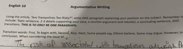 English 10 Argumentative Writing 
Using the article, 'Are Trampolines Too Risky?'', write ONE paragraph explaining your position on the subject. Remember t 
include: Topic sentence, 2-3 details supporting your view, a counter-argument and rebuttal, a concluding sentence, AND 
transitions. THIS IS TO ONLY BE ONE PARAGRAPH. 
Transition words: First, To begin with; Second, Also, Next; Some people say, Others believe, Some may argue, However; In 
conclusion, When considering the issue bf.