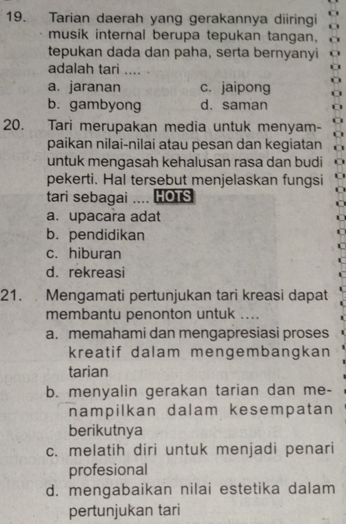 Tarian daerah yang gerakannya diiringi
musik internal berupa tepukan tangan,
tepukan dada dan paha, serta bernyanyi
adalah tari .... .
a. jaranan c. jaipong
b. gambyong d. saman
20. Tari merupakan media untuk menyam-
paikan nilai-nilai atau pesan dan kegiatan
untuk mengasah kehalusan rasa dan budi
pekerti. Hal tersebut menjelaskan fungsi
tari sebagai .... HOTS
a. upacara adat
b. pendidikan
c. hiburan
d.rekreasi
21. Mengamati pertunjukan tari kreasi dapat
membantu penonton untuk ...
a. memahami dan mengapresiasi proses
kreatif dalam mengembangkan
tarian
b. menyalin gerakan tarian dan me-
nampilkan dalam kesempatan
berikutnya
c. melatih diri untuk menjadi penari
profesional
d. mengabaikan nilai estetika dalam
pertunjukan tari