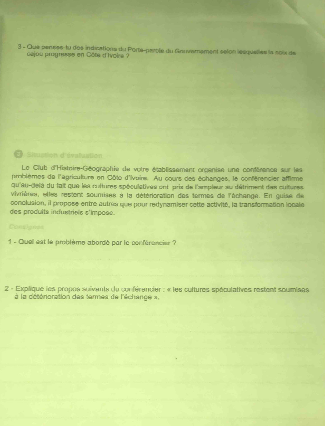 Que penses-tu des indications du Porte-parole du Gouverement selon lesquelles la noix de 
cajou progresse en Côte d'Ivoire ? 
3 Situstion d'évaluation 
Le Club d'Histoire-Géographie de votre établissement organise une conférence sur les 
problèmes de l'agriculture en Côte d'Ivoire. Au cours des échanges, le conférencier affirme 
qu'au-delà du fait que les cultures spéculatives ont pris de l'ampleur au détriment des cultures 
vivrières, elles restent soumises à la détérioration des termes de l'échange. En guise de 
conclusion, il propose entre autres que pour redynamiser cette activité, la transformation locale 
des produits industriels s'impose. 
Consignes 
1 - Quel est le problème abordé par le conférencier ? 
2 - Explique les propos suivants du conférencier : « les cultures spéculatives restent soumises 
à la détérioration des termes de l'échange ».