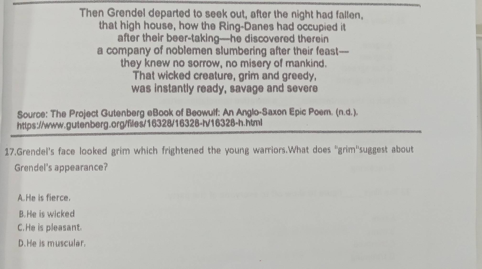 Then Grendel departed to seek out, after the night had fallen,
that high house, how the Ring-Danes had occupied it
after their beer-taking—he discovered therein
a company of noblemen slumbering after their feast—
they knew no sorrow, no misery of mankind.
That wicked creature, grim and greedy,
was instantly ready, savage and severe
Source: The Project Gutenberg eBook of Beowulf: An Anglo-Saxon Epic Poem. (n.d.),
https://www.gutenberg.org/files/16328/16328-h/16328-h.html
17.Grendel's face looked grim which frightened the young warriors.What does "grim"suggest about
Grendel's appearance?
A.He is fierce.
B.He is wicked
C.He is pleasant.
D.He is muscular.