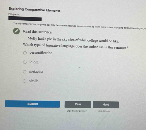 Exploring Comparative Elements
Progress:
The moverent of the progress bar may be uneven because questions can be worth more or less (including zera) depending on yo
I Read this sentence.
Molly had a pie in the sky idea of what college would be like.
Which type of figurative language does the author use in this sentence?
personification
idiom
metaphor
simile
Submit Pass Hold
Don't know answer Sk ip for now