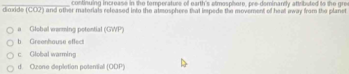 continuing increase in the temperature of earth's atmosphere, pre-dominantly attributed to the gre
dioxide (CO2) and other materials released into the atmosphere that impede the movement of heat away from the planet
a Global warming potential (GWP)
b Greenhouse effect
c Global warming
d Ozone depletion potential (ODP)