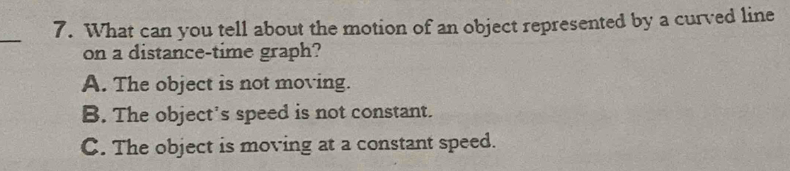 What can you tell about the motion of an object represented by a curved line
on a distance-time graph?
A. The object is not moving.
B. The object's speed is not constant.
C. The object is moving at a constant speed.