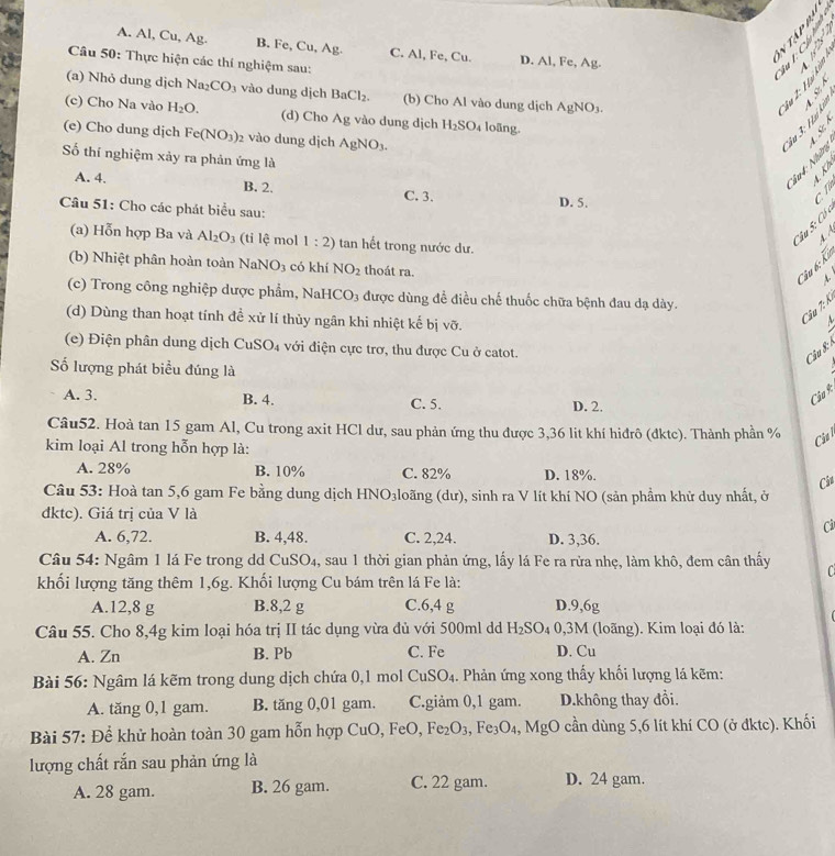 A. Al, Cu, Ag. B. Fe, Cu, Ag C. Al, Fe, Cu. D. Al, Fe, Ag.
Câu 50: Thực hiện các thí nghiệm sau:
   
  
(a) Nhỏ dung dịch Na_2CO_3 vào dung dịch BaCl_2. (b) Cho Al vào dung dịch AgNO_3.
(c) Cho Na vào H_2O. (d) Cho Ag vào dung dịch H_2SO_4 loãng.
  
(e) Cho dung dịch Fe(NO_3)_2 2 vào dung dịch AgNO_3.
Số thí nghiệm xảy ra phản ứng là
२ ९

A. 4. B. 2. C. 3. D. 5.
c. Từ
Câu 51: Cho các phát biểu sau:
Câu S: Có c
  
(a) Hỗn hợp Ba và Al_2O_3 (ti lệ mol 1:2) tan hết trong nước dư.
(b) Nhiệt phân hoàn toàn Nah NO_3 có khí NO_2 thoát ra.
Câu 6: Ka
(c) Trong công nghiệp dược phẩm, Na HCO_3 được dùng để điều chế thuốc chữa bệnh đau dạ dày.
(d) Dùng than hoạt tính đề xử lí thủy ngân khi nhiệt kế bị vỡ.
Câu 7: K.
M
(e) Điện phân dung dịch CuSO₄ với điện cực trơ, thu được Cu ở catot.
Câu 8: 1
ố lượng phát biểu đúng là
A. 3. B. 4. C. 5. D. 2.
Câu R
Câu52. Hoà tan 15 gam Al, Cu trong axit HCl dư, sau phản ứng thu được 3,36 lit khí hiđrô (đktc). Thành phần % Ciu l
kim loại Al trong hỗn hợp là:
A. 28% B. 10% C. 82% D. 18%.
Câu
Câu 53: Hoà tan 5,6 gam Fe bằng dung dịch HNO₃loãng (dư), sinh ra V lít khí NO (sản phầm khử duy nhất, ở
đktc). Giá trị của V là
Ci
A. 6,72. B. 4,48. C. 2,24. D. 3,36.
Câu 54: Ngâm 1 lá Fe trong dd CuSO4, sau 1 thời gian phản ứng, lấy lá Fe ra rừa nhẹ, làm khô, đem cân thấy C
khối lượng tăng thêm 1,6g. Khối lượng Cu bám trên lá Fe là:
A.12,8 g B.8,2 g C.6,4 g D.9,6g
Câu 55. Cho 8,4g kim loại hóa trị II tác dụng vừa đủ với 500ml dd H_2SO_40,3M 1 (loãng). Kim loại đó là:
A. Zn B. Pb C. Fe D. Cu
Bài 56: Ngâm lá kẽm trong dung dịch chứa 0,1 mol CuSO_4. Phản ứng xong thấy khối lượng lá kẽm:
A. tăng 0,1 gam. B. tăng 0,01 gam. C.giảm 0,1 gam. D.không thay đổi.
Bài 57: Để khử hoàn toàn 30 gam hỗn hợp CuO,FeO,Fe_2O_3,Fe_3O_4,MgO cần dùng 5,6 lít khí CO (ở đktc). Khối
lượng chất rắn sau phản ứng là
A. 28 gam. B. 26 gam. C. 22 gam. D. 24 gam.