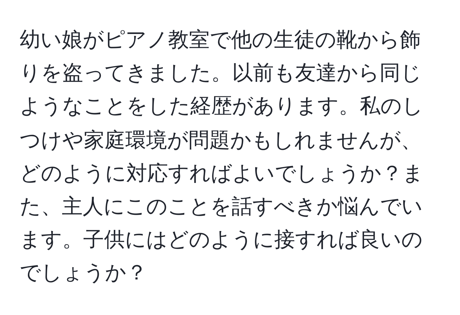 幼い娘がピアノ教室で他の生徒の靴から飾りを盗ってきました。以前も友達から同じようなことをした経歴があります。私のしつけや家庭環境が問題かもしれませんが、どのように対応すればよいでしょうか？また、主人にこのことを話すべきか悩んでいます。子供にはどのように接すれば良いのでしょうか？