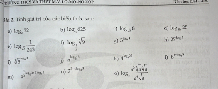 TrườNG THCS VA THPT M.V. LÖ-MÖ-NÖ-XठP Năm học 2024 - 2025 
ài 2. Tính giá trị của các biểu thức sau: 
a) log _232 b) log _3625 c) log _sqrt(2)8 d) log _sqrt[3](5)25
e) log _sqrt(3) 1/243  f) log _ 1/3 sqrt[3](9) g) 5^(log _5)3
h) 27^(log _3)2
k) 
i) sqrt [3]5^((log _8)3) j) a^(log _sqrt(a))4 4^(log _8)27
1) 8^(1-log _2)3
m) 4^(frac 1)2log _22+3log _85 n) 2^(3-4log _8)3
o) log _a a^2sqrt[7](a)sqrt[3](a)/a^4sqrt(a) 