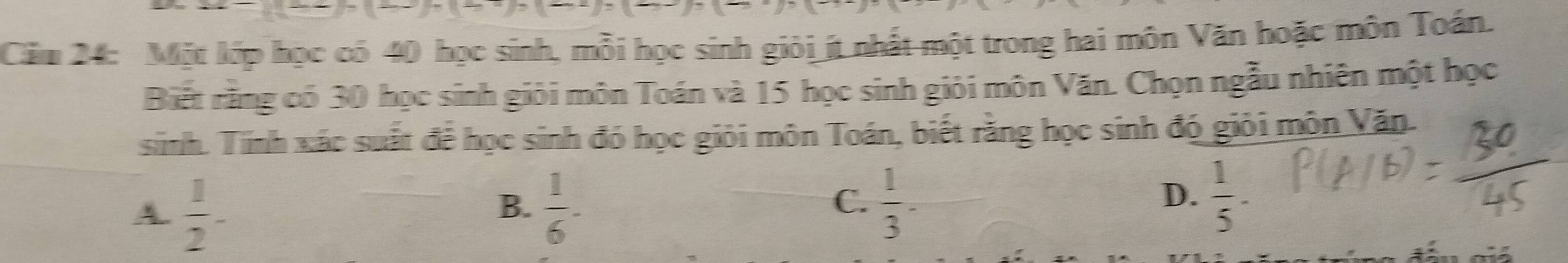 Căm 24: Một lớp học có 40 học sinh, mỗi học sinh giỏi ít nhất một trong hai môn Văn hoặc môn Toán.
Biết rằng có 30 học sinh giới môn Toán và 15 học sinh giỏi môn Văn. Chọn ngẫu nhiên một học
snh. Tinh xác suất để học sinh đó học giỏi môn Toán, biết rằng học sinh đó giỏi môn Văn.
A.  1/2 -  1/6 -
B.
C.  1/3 .  1/5 . 
D.