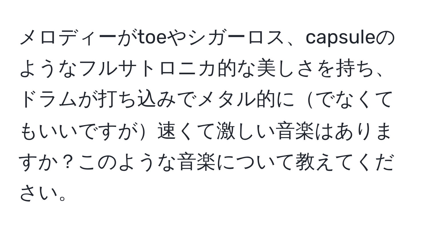 メロディーがtoeやシガーロス、capsuleのようなフルサトロニカ的な美しさを持ち、ドラムが打ち込みでメタル的にでなくてもいいですが速くて激しい音楽はありますか？このような音楽について教えてください。