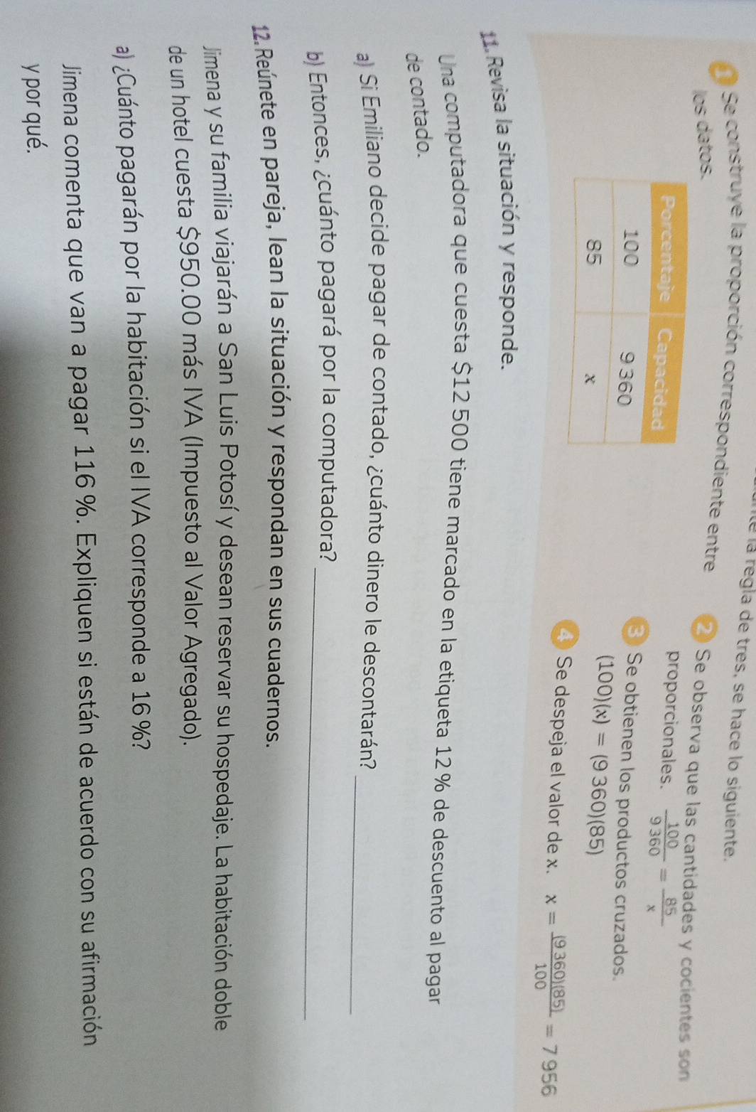 nté la regla de tres, se hace lo siguiente. 
Se construye la proporción correspondiente entre ② Se observa que las cantidades y cocientes son 
los datos. 
proporcionales.  100/9360 = 85/x 
3 Se obtienen los productos cruzados.
(100)(x)=(9360)(85)
4) Se despeja el valor de x. x= (9360)(85)/100 =7956
11 Revisa la situación y responde. 
Una computadora que cuesta $12 500 tiene marcado en la etiqueta 12 % de descuento al pagar 
de contado. 
a) Si Emiliano decide pagar de contado, ¿cuánto dinero le descontarán?_ 
b) Entonces, ¿cuánto pagará por la computadora?_ 
12. Reúnete en pareja, lean la situación y respondan en sus cuadernos. 
Jimena y su familia viajarán a San Luis Potosí y desean reservar su hospedaje. La habitación doble 
de un hotel cuesta $950.00 más IVA (Impuesto al Valor Agregado). 
a) ¿Cuánto pagarán por la habitación si el IVA corresponde a 16 %? 
Jimena comenta que van a pagar 116%. Expliquen si están de acuerdo con su afirmación 
y por qué.