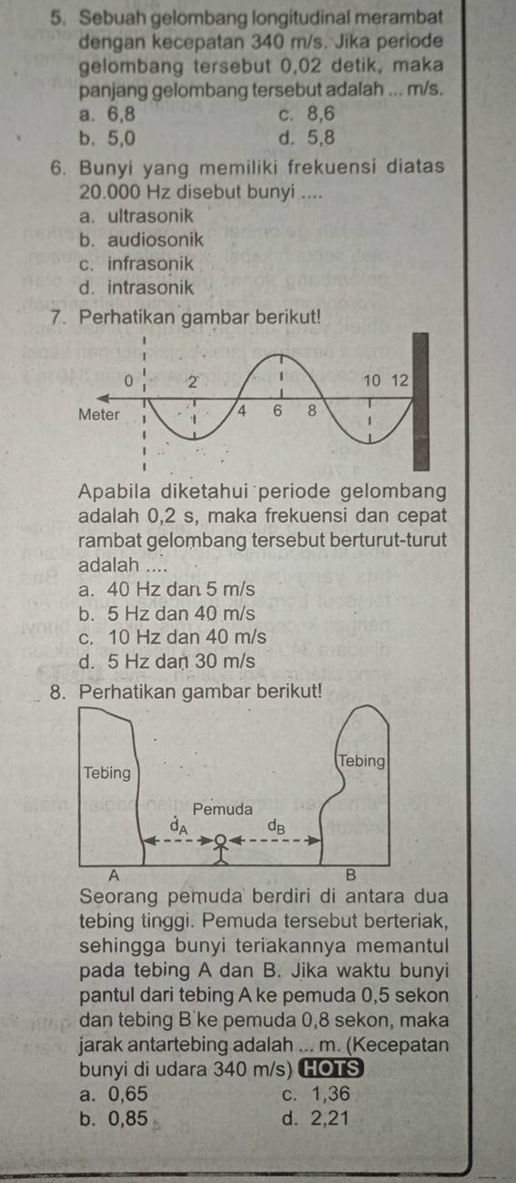 Sebuah gelombang longitudinal merambat
dengan kecepatan 340 m/s. Jika periode
gelombang tersebut 0,02 detik, maka
panjang gelombang tersebut adalah ... m/s.
a. 6,8 c. 8,6
b. 5,0 d. 5,8
6. Bunyi yang memiliki frekuensi diatas
20.000 Hz disebut bunyi ....
a. ultrasonik
b. audiosonik
c. infrasonik
d. intrasonik
7. Perhatikan gambar berikut!
Apabila diketahui periode gelombang
adalah 0,2 s, maka frekuensi dan cepat
rambat gelombang tersebut berturut-turut
adalah ....
a. 40 Hz dan 5 m/s
b. 5 Hz dan 40 m/s
c. 10 Hz dan 40 m/s
d. 5 Hz dan 30 m/s
8. Perhatikan gambar berikut!
Seorang pemuda berdiri di antara dua
tebing tinggi. Pemuda tersebut berteriak,
sehingga bunyi teriakannya memantul
pada tebing A dan B. Jika waktu bunyi
pantul dari tebing A ke pemuda 0,5 sekon
dan tebing B'ke pemuda 0,8 sekon, maka
jarak antartebing adalah ... m. (Kecepatan
bunyi di udara 340 m/s) HOTS
a. 0,65 c. 1,36
b. 0,85 d. 2,21