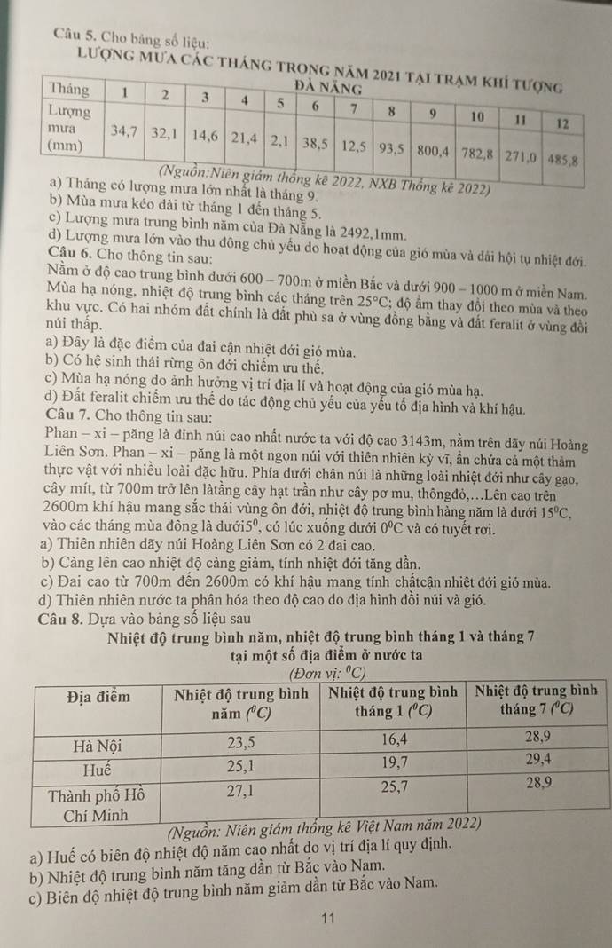 Cho bảng số liệu:
lượng mưa các tháng tron
022)
ưa lớn nhất là tháng 9.
b) Mùa mưa kéo dài từ tháng 1 đến tháng 5.
c) Lượng mưa trung bình năm của Đà Nẵng là 2492,1mm.
d) Lượng mưa lớn vào thu đông chủ yếu do hoạt động của gió mùa và dải hội tụ nhiệt đới.
Câu 6. Cho thông tin sau:
Nằm ở độ cao trung bình dưới 600 - 700m ở miền Bắc và dưới 900 - 1000 m ở miền Nam.
Mùa hạ nóng, nhiệt độ trung bình các tháng trên 25°C 2; độ ầm thay đồi theo mùa và theo
khu vực. Có hai nhóm đất chính là đất phù sa ở vùng đồng bằng và đất feralit ở vùng đồi
núi thấp.
a) Đây là đặc điểm của đai cận nhiệt đới gió mùa.
b) Có hệ sinh thái rừng ôn đới chiếm ưu thế.
c) Mùa hạ nóng do ảnh hưởng vị trí địa lí và hoạt động của gió mùa hạ.
d) Đất feralit chiếm ưu thế do tác động chủ yếu của yếu tố địa hình và khí hậu.
Câu 7. Cho thông tin sau:
Phan - xi - păng là đỉnh núi cao nhất nước ta với độ cao 3143m, nằm trên dãy núi Hoàng
Liên Sơn. Phan - xỉ - păng là một ngọn núi với thiên nhiên kỳ vĩ, ẩn chứa cả một thảm
thực vật với nhiều loài đặc hữu. Phía dưới chân núi là những loài nhiệt đới như cây gạo,
cây mít, từ 700m trở lên làtầng cây hạt trần như cây pơ mu, thôngđỏ,...Lên cao trên
2600m khí hậu mang sắc thái vùng ôn đới, nhiệt độ trung bình hàng năm là dưới 15°C.
vào các tháng mùa đông là dưới5º, có lúc xuống dưới 0°C và có tuyết rơi.
a) Thiên nhiên dãy núi Hoàng Liên Sơn có 2 đai cao.
b) Càng lên cao nhiệt độ càng giảm, tính nhiệt đới tăng dần.
c) Đai cao từ 700m đến 2600m có khí hậu mang tính chấtcận nhiệt đới gió mùa.
d) Thiên nhiên nước ta phân hóa theo độ cao do địa hình đồi núi và gió.
Câu 8. Dựa vào bảng số liệu sau
Nhiệt độ trung bình năm, nhiệt độ trung bình tháng 1 và tháng 7
tại một số địa điểm ở nước ta
(Nguồn: N
a) Huế có biên độ nhiệt độ năm cao nhất do vị trí địa lí quy định.
b) Nhiệt độ trung bình năm tăng dần từ Bắc vào Nam.
c) Biên độ nhiệt độ trung bình năm giảm dần từ Bắc vào Nam.
11