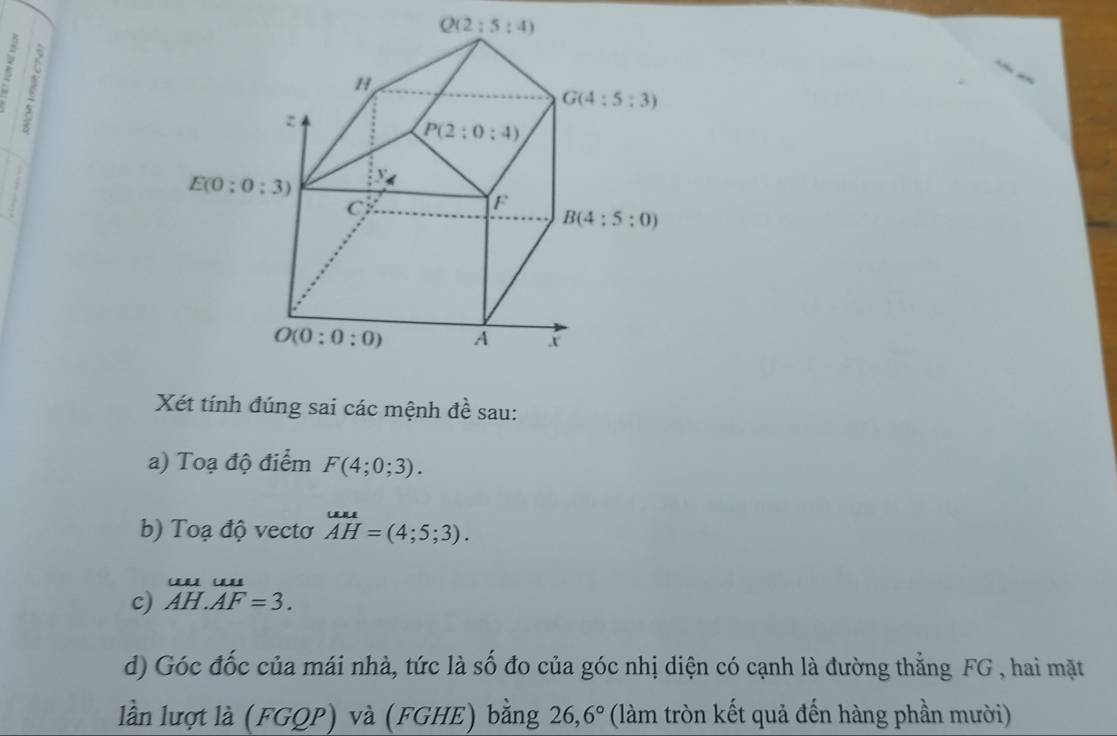 Xét tính đúng sai các mệnh đề sau:
a) Toạ độ điểm F(4;0;3).
b) Toạ độ vectơ overline AH=(4;5;3).
c) beginarrayr uuuu AH.AF=3.endarray
d) Góc đốc của mái nhà, tức là số đo của góc nhị diện có cạnh là đường thẳng FG , hai mặt
lần lượt là (FGQP) và (FGHE) bằng 26,6° (làm tròn kết quả đến hàng phần mười)