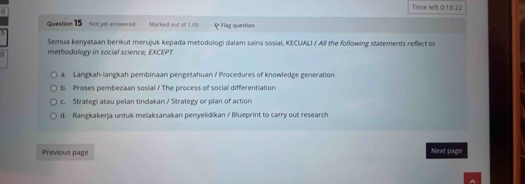 Time left 0:18:22 
0
Question 15 Not yet answered Marked out of 1.00 ₹ Flag question
5
Semua kenyataan berikut merujuk kepada metodologi dalam sains sosial, KECUALI / All the following statements reflect to
0 methodology in social science, EXCEPT
a. Langkah-langkah pembinaan pengetahuan / Procedures of knowledge generation
b. Proses pembezaan sosial / The process of social differentiation
c. Strategi atau pelan tindakan / Strategy or plan of action
d. Rangkakerja untuk melaksanakan penyelidikan / Blueprint to carry out research
Previous page Next page