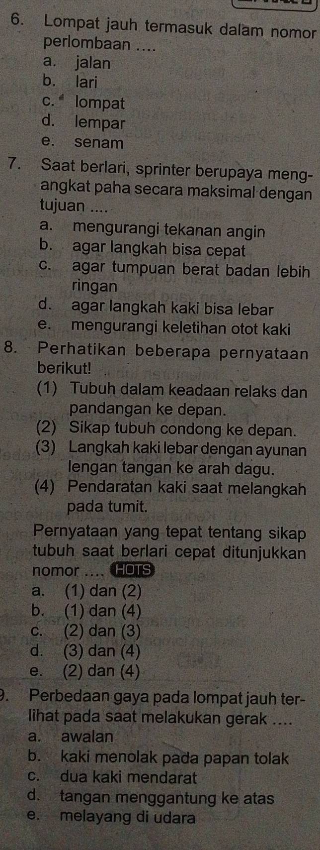 Lompat jauh termasuk dalam nomor
perlombaan aad
a. jalan
b. lari
c. lompat
d. lempar
e. senam
7. Saat berlari, sprinter berupaya meng-
angkat paha secara maksimal dengan
tujuan ....
a. mengurangi tekanan angin
b. agar langkah bisa cepat
c. agar tumpuan berat badan lebih
ringan
d. agar langkah kaki bisa lebar
e. mengurangi keletihan otot kaki
8. Perhatikan beberapa pernyataan
berikut!
(1) Tubuh dalam keadaan relaks dan
pandangan ke depan.
(2) Sikap tubuh condong ke depan.
(3) Langkah kaki lebar dengan ayunan
lengan tangan ke arah dagu.
(4) Pendaratan kaki saat melangkah
pada tumit.
Pernyataan yang tepat tentang sikap
tubuh saat berlari cepat ditunjukkan
nomor .... HOTS
a. (1) dan (2)
b. (1) dan (4)
c. (2) dan (3)
d. (3) dan (4)
e. (2) dan (4)
9. Perbedaan gaya pada lompat jauh ter-
lihat pada saat melakukan gerak ....
a. awalan
b. kaki menolak pada papan tolak
c. dua kaki mendarat
d. tangan menggantung ke atas
e. melayang di udara