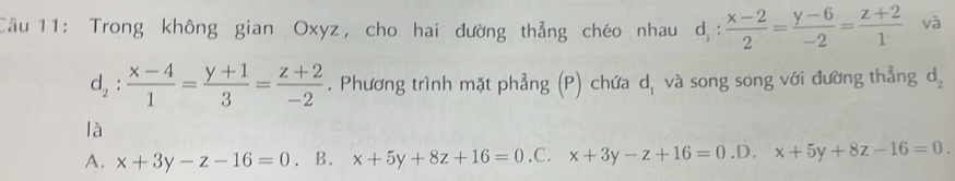 Trong không gian Oxyz, cho hai đường thẳng chéo nhau de :  (x-2)/2 = (y-6)/-2 = (z+2)/1  và
d_2: (x-4)/1 = (y+1)/3 = (z+2)/-2 . Phương trình mặt phẳng (P) chứa d, và song song với đường thẳng d_2
là
A. x+3y-z-16=0. B. x+5y+8z+16=0 .C. x+3y-z+16=0 ,D. x+5y+8z-16=0.