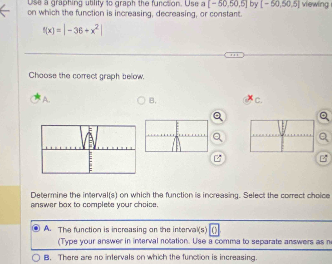 Use a graphing utility to graph the function. Use a [-50,50,5] by [-50,50,5] viewing
on which the function is increasing, decreasing, or constant.
f(x)=|-36+x^2|
Choose the correct graph below.
A.
B.
C.
Determine the interval(s) on which the function is increasing. Select the correct choice
answer box to complete your choice.
A. The function is increasing on the interval(s)
(Type your answer in interval notation. Use a comma to separate answers as n
B. There are no intervals on which the function is increasing.