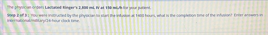 The physician orders Lactated Ringer's 2,800 mL IV at 150 mL/h for your patient. 
Step 2 of 3 : You were instructed by the physician to start the infusion at 1400 hours, what is the completion time of the infusion? Enter answers in 
international/military/ 24-hour clock time.