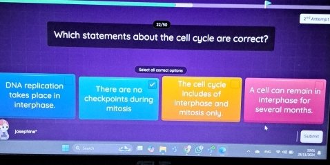 2^(44) ättemnt
Which statements about the cell cycle are correct?
Select all correct options
DNA replication There are no The cell cycle A cell can remain in
takes place in checkpoints during interphase and includes of Interphase for
interphase. mitosis mitosis only. several months.
josephine' Submit