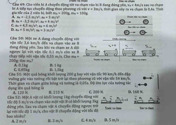 Trước va chạm Sau va chạm
Câu 49: Cho viên bi A chuyển động tới va chạm vào bi B đang đứng yên, v_A=4m/s sau va chạm
bi A tiếp tục chuyển động theo phương cũ với v=3m/s, , thời gian xảy ra va chạm là 0,4s. Tính
gia tốc của 2 viên bi, biết m_A=200g,m_B=100g.
A. a_A=-2,5m/s^2;a_B=5m/s^2 Trước khi va chạm
B. a_A=-3,5m/s^2;a_B=4m/s^(2^(n
C. a_A)=4,5m/s^2);a_B=6m/s^2 Sau khi va chạm
D. a_A=5m/s^2;a_B=3m/s^(2^(u
Câu 50: Một xe A đang chuyển động với Chiều dương
vận tốc 3,6 km/h đến va chạm vào xe B
đang đứng yên. Sau khi va chạm xe A dội v_a)=0 v_A)' v'_3
"
"
ngược lại với vận tốc 0,1 m/s còn xe B
chạy tiếp với vận tốc 0,55 m/s. Cho m_B=
200g; tìm mʌ? Trước va chạm Sau va chạm
A. 0,1kg B. 1 kg
C. 0,85kg D. 1,5kg
Câu 51: Một quả bóng khối lượng 200 g bay với vận tốc 90 km/h đến đập vector v_1
vuông góc vào tường rồi bật trở lại theo phương cũ với vận tốc 54 km/h.
Thời gian va chạm giữa bóng và tường là 0,05s. Độ lớn lực của tường tác
dụng lên quả bóng là
V_2
A. 120 N. B. 210 N. C. 200 N. D. 160 N.
Câu 52: Một A vật có khối lượng 1kg chuyển động với m_1 overline v_1 m_1
tốc độ 5 m/s va chạm vào một vật B có khối lượng 3kg overline v_1=0 overline v_1m_1 m_2
đứng yên. Sau va chạm vật A chuyển động ngược trở
lại với tốc độ 1 m/s, cho vật B chuyển động với tốc độ Trước va cham Sau va chạm
bao nhiêu? D. 5 m/s
A. 2 m/s B. 3 m/s C. 4 m/s