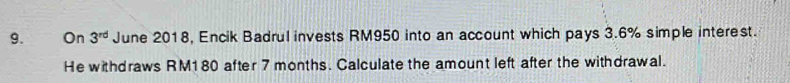 On 3^(rd) June 2018, Encik Badrul invests RM950 into an account which pays 3.6% simple interest. 
He withdraws RM180 after 7 months. Calculate the amount left after the withdrawal.