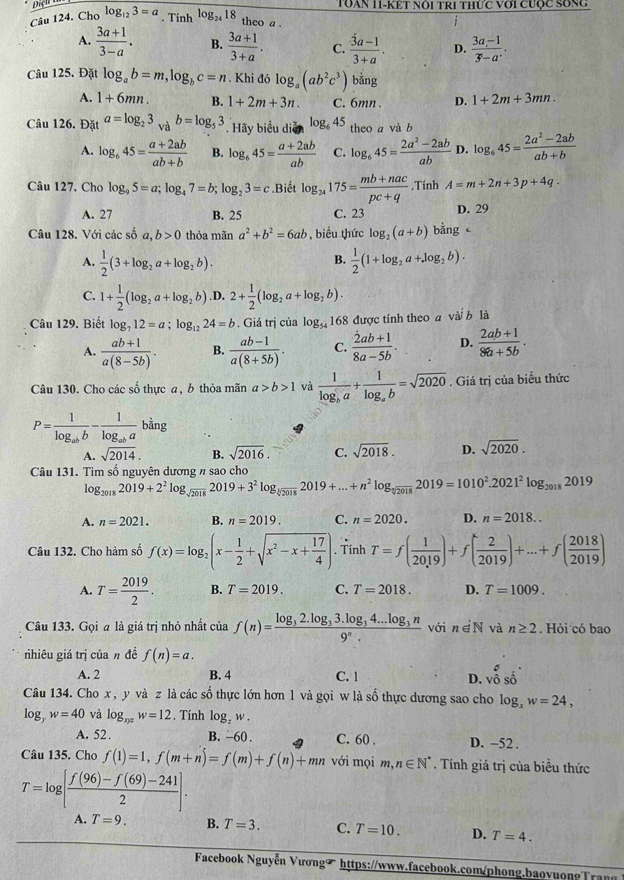 TOAN 11-KÉT nổi trI thức với cược Sống
Câu 124. Cho log _123=a. Tính log _2418 theo a .
1
A.  (3a+1)/3-a .  (3a+1)/3+a . C.  (3a-1)/3+a . D.  (3a-1)/3-a .
B.
Câu 125. Đặt log _ab=m,log _bc=n. Khi đó log _a(ab^2c^3) bằng
A. 1+6mn. B. 1+2m+3n. C. 6mn . D. 1+2m+3mn.
Câu 126. Đặt a=log _23_Vab=log _53. Hãy biểu diễn log _645 theo a và b
A. log _645= (a+2ab)/ab+b  B. log _645= (a+2ab)/ab  C. log _645= (2a^2-2ab)/ab  D. log _645= (2a^2-2ab)/ab+b 
Câu 127. Cho log _95=a;log _47=b;log _23=c.Biết log _24175= (mb+nac)/pc+q .Tính A=m+2n+3p+4q.
A. 27 B. 25 C. 23 D. 29
Câu 128. Với các số a,b>0 thỏa mãn a^2+b^2=6ab , biểu thức log _2(a+b)b ằng
A.  1/2 (3+log _2a+log _2b).  1/2 (1+log _2a+log _2b).
B.
C. 1+ 1/2 (log _2a+log _2b) .D. 2+ 1/2 (log _2a+log _2b).
Câu 129. Biết log _712=a;log _1224=b. Giá trị của log _54168 3 được tính theo a vài b là
A.  (ab+1)/a(8-5b) . B.  (ab-1)/a(8+5b) . C.  (2ab+1)/8a-5b . D.  (2ab+1)/8a+5b .
Câu 130. Cho các số thực a, b thỏa mãn a>b>1 và frac 1log _ba+frac 1log _ab=sqrt(2020). Giá trị của biểu thức
P=frac 1log _abb-frac 1log _aba1 bằng
b
A. sqrt(2014). B. sqrt(2016). C. sqrt(2018). D. sqrt(2020).
Câu 131. Tìm số nguyên dương n sao cho
log _20182019+2^2log _sqrt(2018)2019+3^2log _sqrt[3](2018)2019+...+n^2log _sqrt[3](2018)2019=1010^2.2021^2log _20182019
A. n=2021. B. n=2019. C. n=2020. D. n=2018..
Câu 132. Cho hàm số f(x)=log _2(x- 1/2 +sqrt(x^2-x+frac 17)4).dot TinhT=f( 1/2019 )+f( 2/2019 )+...+f( 2018/2019 )
A. T= 2019/2 . B. T=2019. C. T=2018. D. T=1009.
Câu 133. Gọi a là giá trị nhỏ nhất của f(n)=frac log _32.log _33.log _34...log _3n9^n. với n∈ N và n≥ 2. Hỏi có bao
nhiêu giá trị của n đề f(n)=a.
A. 2 B. 4 C. 1 D. vhat oshat o
Câu 134. Cho x , y và z là các số thực lớn hơn 1 và gọi w là số thực dương sao cho log _xw=24,
log _yw=40 và log _xyzw=12. Tính log _zw.
A. 52 . B. -60 . C. 60 . D. −52 .
Câu 135. Cho f(1)=1,f(m+n)=f(m)+f(n)+mn với mọi m, n∈ N^*. Tính giá trị của biểu thức
T=log [ (f(96)-f(69)-241)/2 ].
A. T=9.
B. T=3. C. T=10. D. T=4.
Facebook Nguyễn Vương◤ https://www.facebook.com/phong.baovuongTrang