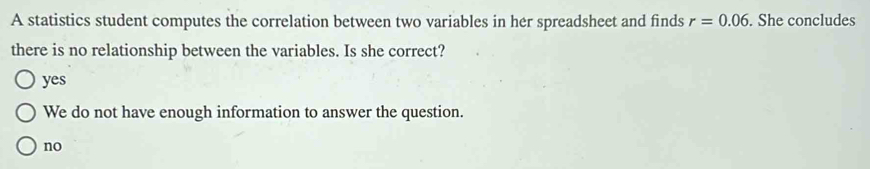 A statistics student computes the correlation between two variables in her spreadsheet and finds r=0.06. She concludes
there is no relationship between the variables. Is she correct?
yes
We do not have enough information to answer the question.
no