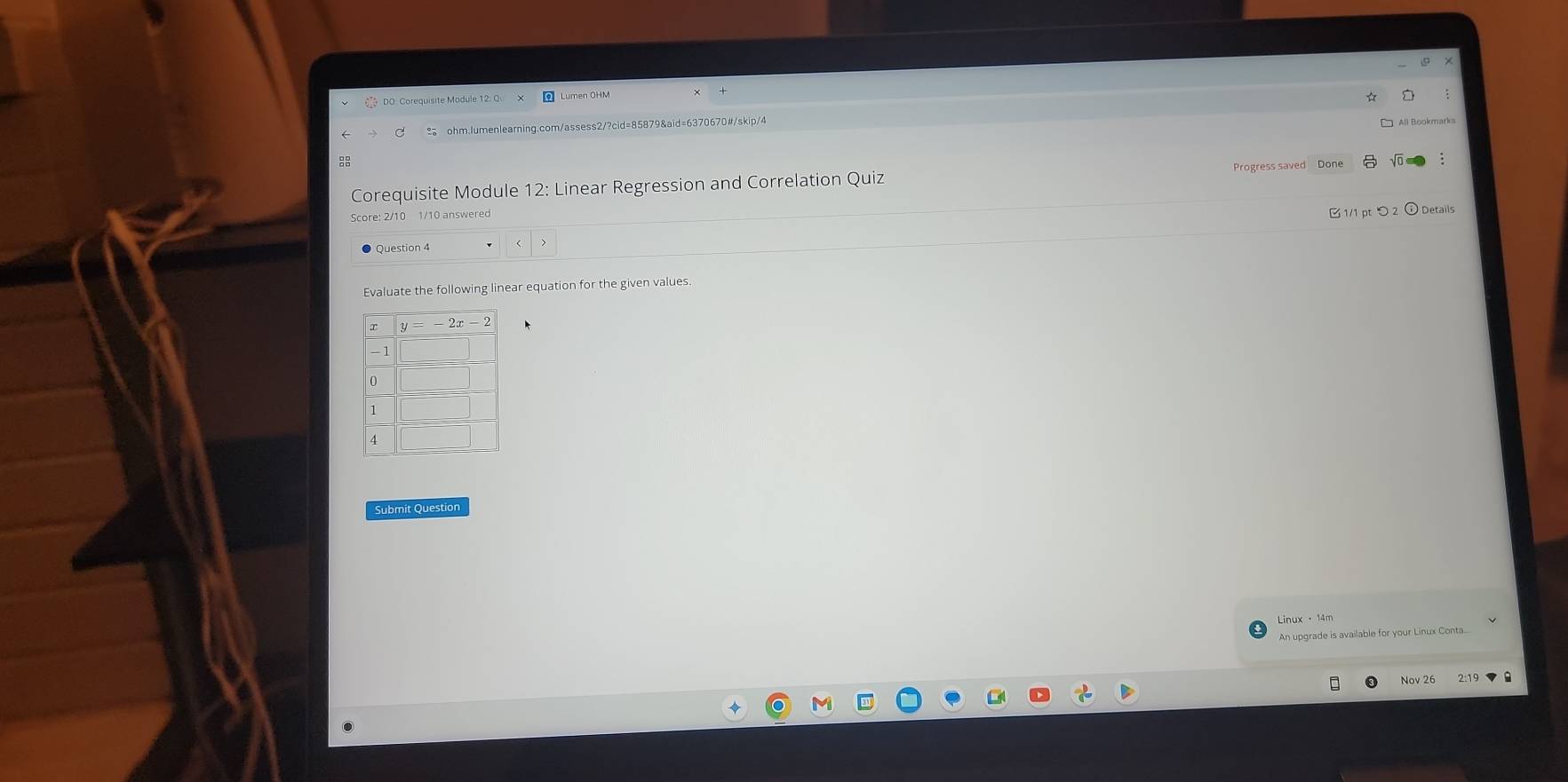 Lumen OHM
☆
ohm.lumenlearning.com/assess2/?cid=85879&aid=6370670#/skip/4

Corequisite Module 12: Linear Regression and Correlation Quiz Progress saved
2/10 1/10 answered
C 1/1 pt つ 2 ⓘ Details
Question 4
Evaluate the following linear equation for the given values.
Submit Question
Linux ·14m
An upgrade is available for your Linux Conta..
Nov 26