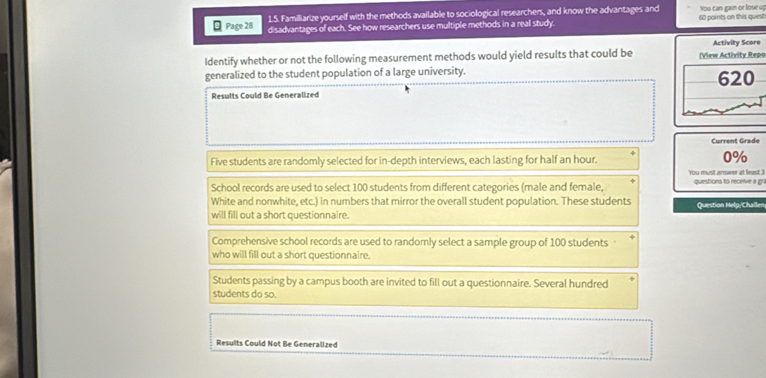 Familiarize yourself with the methods available to sociological researchers, and know the advantages and You can gain or lose up
Page 28 disadvantages of each. See how researchers use multiple methods in a real study. 60 points on this quest
Activity Score
Identify whether or not the following measurement methods would yield results that could be (View Activity Repo
generalized to the student population of a large university. 620
Results Could Be Generalized
Current Grade
Five students are randomly selected for in-depth interviews, each lasting for half an hour.
0%
You must answer at least 3
School records are used to select 100 students from different categories (male and female, questions to receive a gr
White and nonwhite, etc.) in numbers that mirror the overall student population. These students
will fill out a short questionnaire. Question Help/Challen
Comprehensive school records are used to randomly select a sample group of 100 students 
who will fill out a short questionnaire.
Students passing by a campus booth are invited to fill out a questionnaire. Several hundred
students do so.
Results Could Not Be Generalized