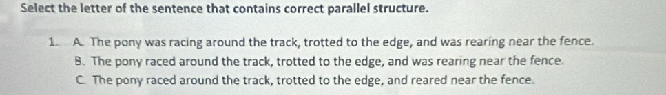 Select the letter of the sentence that contains correct parallel structure.
1. A. The pony was racing around the track, trotted to the edge, and was rearing near the fence.
B. The pony raced around the track, trotted to the edge, and was rearing near the fence.
C. The pony raced around the track, trotted to the edge, and reared near the fence.