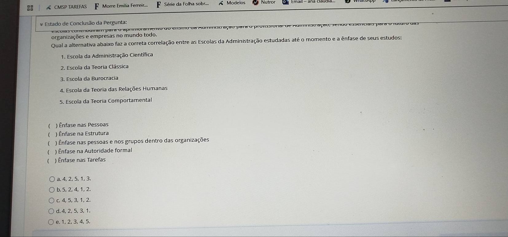 CMSP TAREFAS Morre Emilia Ferreir... F Série da Folha sobr... Modelos Nutror
* Estado de Conclusão da Pergunta:
esco la c tnb u i m ara o a prm or am en d da Administração para o pronssional de
organizações e empresas no mundo todo.
Qual a alternativa abaixo faz a correta correlação entre as Escolas da Administração estudadas até o momento e a ênfase de seus estudos:
1. Escola da Administração Científica
2. Escola da Teoria Clássica
3. Escola da Burocracia
4. Escola da Teoria das Relações Humanas
5. Escola da Teoria Comportamental
( ) Ênfase nas Pessoas
 ) Ênfase na Estrutura
( ) Ênfase nas pessoas e nos grupos dentro das organizações
( ) Ênfase na Autoridade formal
) Ênfase nas Tarefas
a. 4, 2, 5, 1, 3.
b. 5, 2, 4, 1, 2.
c. 4, 5, 3, 1, 2.
d. 4, 2, 5, 3, 1.
e. 1, 2, 3, 4, 5.