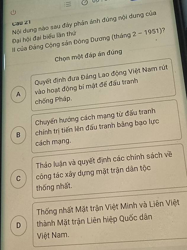 Nội dung nào sau đây phản ánh đúng nội dung của
Cau 21
Đại hội đại biểu lần thứ
II của Đảng Cộng sản Đông Dương (tháng 2-1951) 2
Chọn một đáp án đúng
Quyết định đưa Đảng Lao động Việt Nam rút
A vào hoạt động bí mật để đấu tranh
chống Pháp.
Chuyển hướng cách mạng từ đấu tranh
B chính trị tiến lên đấu tranh bằng bạo lực
cách mạng.
Thảo luận và quyết định các chính sách về
C công tác xây dựng mặt trận dân tộc
thống nhất.
Thống nhất Mặt trận Việt Minh và Liên Việt
D thành Mặt trận Liên hiệp Quốc dân
Việt Nam.