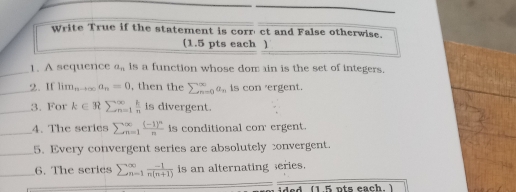 Write True if the statement is corr' ct and False otherwise. 
(1.5 pts each ) 
_1. A sequence a_n is a function whose dom ain is the set of integers. 
_2. If lim_nto ∈fty a_n=0 , then the sumlimits _(n=0)^(∈fty)a_n is con 'ergent. 
_3. For k∈ Rsumlimits  ^∈fty _n=1 k/n  is divergent. 
_4. The series sumlimits beginarrayr ∈fty  n=1endarray frac (-1)^nn is conditional con ergent. 
_5. Every convergent series are absolutely convergent. 
_6. The series sumlimits  underline(n=1)^(∈fty) (-1)/n(n+1)  is an alternating series. 
(1.5 pts each. )