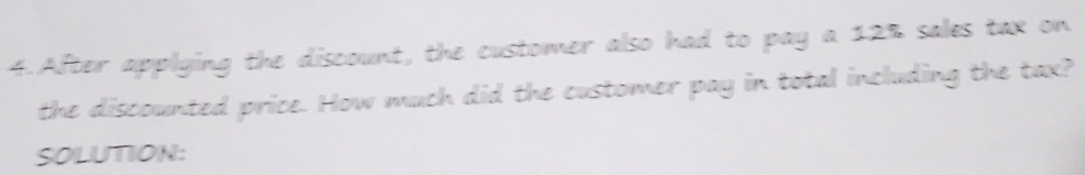 After applying the discount, the customer also had to pay a 12% sales tax on 
the discounted price. How much did the customer pay in total including the tax? 
SOLUTION: