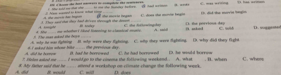 Choose the best answers to complete the sentences.
I. She told me that she ..... . to me the Sunday before. S. had written B. wrote C. was writing D. has written
2. Nam wanted to know what time
A. the movie has begun. the movie began C. does the movie begin D. did the movie begin
3. They said that they had driven through the desert_
A. tonight B. today C. the followingday D. the previous day
4. She ….. me whetherI liked listening to classical music. A. said B. asked C. told D. suggested
5. The man asked the boys
A. why he was fighting B. why were they fighting. C. why they were fighting. D. why did they fight
6.1 asked him whose bike …… the previous day.
A. did he borrow B. had he borrowed C. he had borrowed D. he would borrow
7. Helen asked me ...... I wouldgo to the cinema the following weekend.. A. wh at B. when C. where
8. My father said that he …… attend a workshop on climate change the following week.
A. did B. would C. will D. does