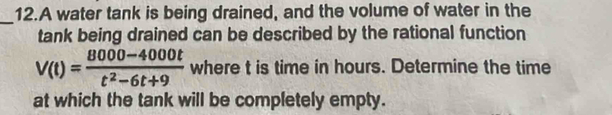 A water tank is being drained, and the volume of water in the 
_ 
tank being drained can be described by the rational function
V(t)= (8000-4000t)/t^2-6t+9  where t is time in hours. Determine the time 
at which the tank will be completely empty.
