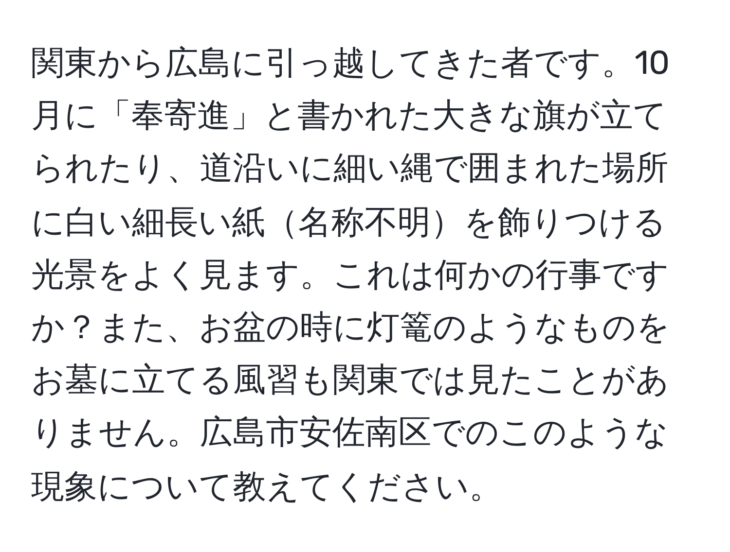 関東から広島に引っ越してきた者です。10月に「奉寄進」と書かれた大きな旗が立てられたり、道沿いに細い縄で囲まれた場所に白い細長い紙名称不明を飾りつける光景をよく見ます。これは何かの行事ですか？また、お盆の時に灯篭のようなものをお墓に立てる風習も関東では見たことがありません。広島市安佐南区でのこのような現象について教えてください。