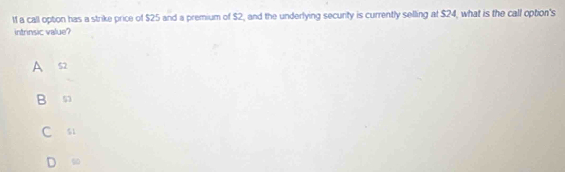 lf a call option has a strike price of $25 and a premium of $2, and the underlying secunty is currently selling at $24, what is the call option's
intrinsic value?
A $2
B 53
C si
D